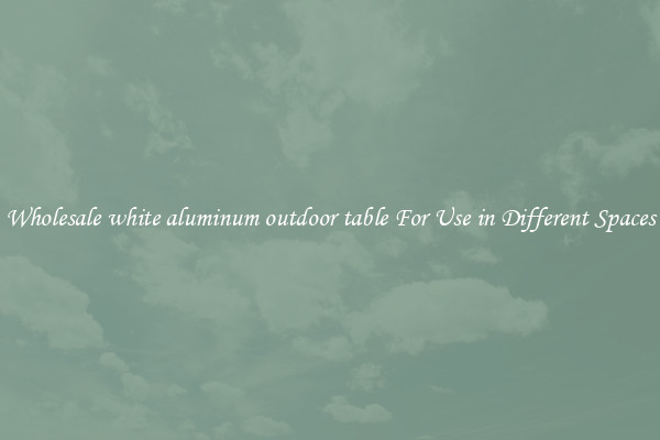 Wholesale white aluminum outdoor table For Use in Different Spaces